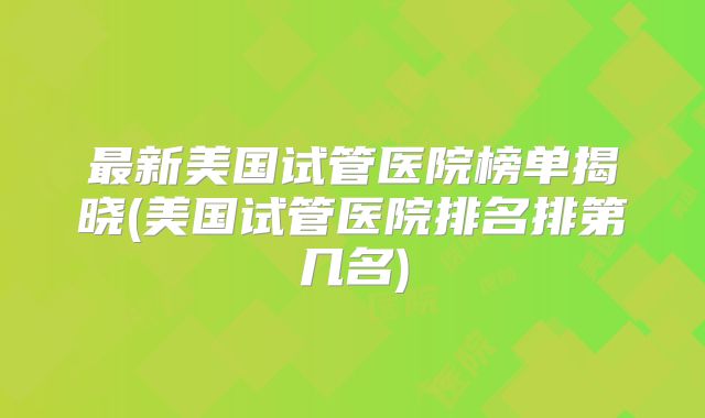 最新美国试管医院榜单揭晓(美国试管医院排名排第几名)