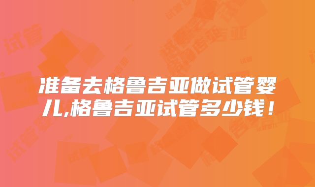 准备去格鲁吉亚做试管婴儿,格鲁吉亚试管多少钱！