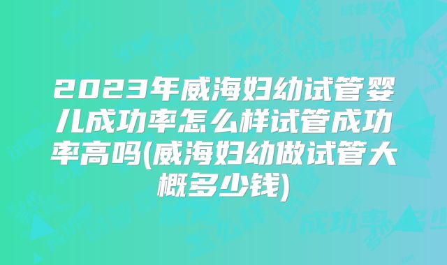 2023年威海妇幼试管婴儿成功率怎么样试管成功率高吗(威海妇幼做试管大概多少钱)