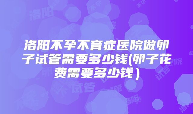 洛阳不孕不育症医院做卵子试管需要多少钱(卵子花费需要多少钱)