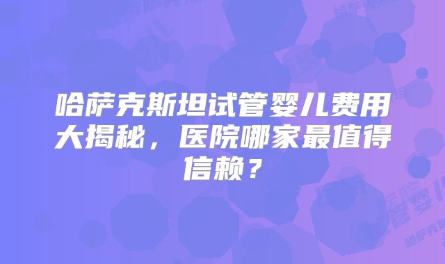 哈萨克斯坦试管婴儿费用大揭秘，医院哪家最值得信赖？