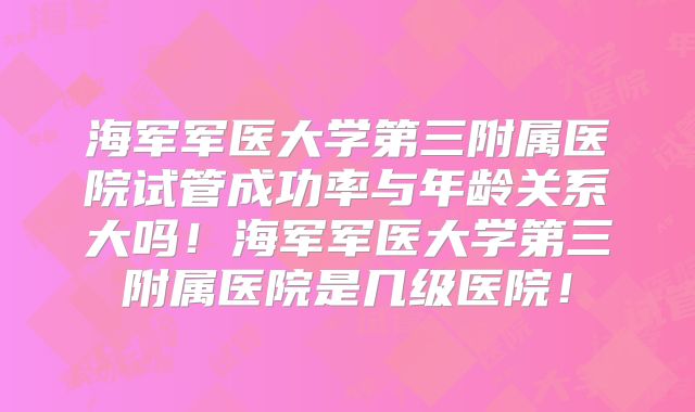 海军军医大学第三附属医院试管成功率与年龄关系大吗！海军军医大学第三附属医院是几级医院！