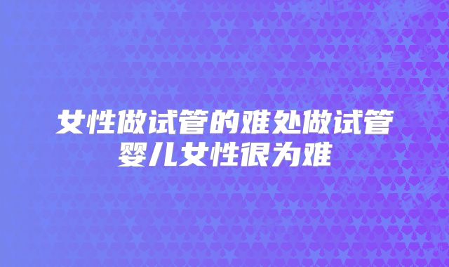 女性做试管的难处做试管婴儿女性很为难