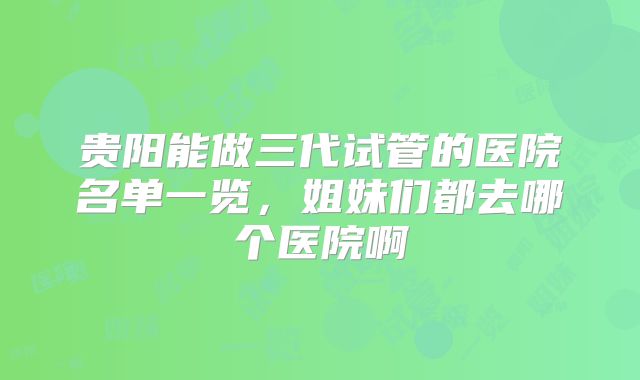 贵阳能做三代试管的医院名单一览，姐妹们都去哪个医院啊