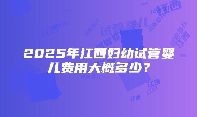 2025年江西妇幼试管婴儿费用大概多少？