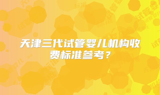 天津三代试管婴儿机构收费标准参考？