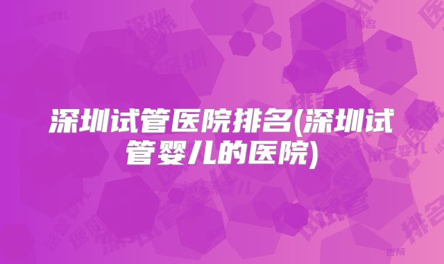 深圳试管医院排名(深圳试管婴儿的医院)