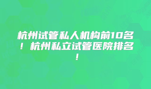 杭州试管私人机构前10名！杭州私立试管医院排名！