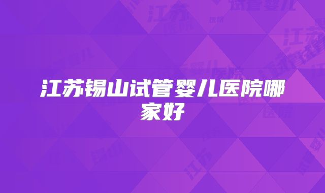 江苏锡山试管婴儿医院哪家好