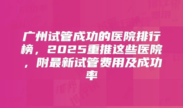 广州试管成功的医院排行榜，2025重推这些医院，附最新试管费用及成功率
