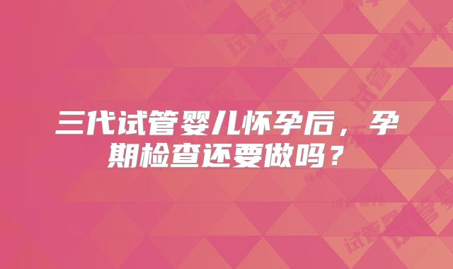 三代试管婴儿怀孕后，孕期检查还要做吗？