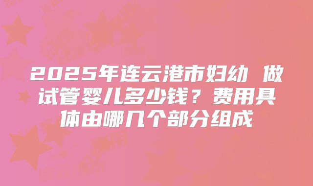 2025年连云港市妇幼 做试管婴儿多少钱？费用具体由哪几个部分组成