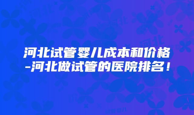 河北试管婴儿成本和价格-河北做试管的医院排名!