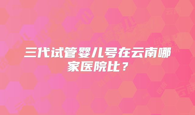 三代试管婴儿号在云南哪家医院比?