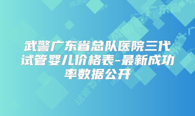 武警广东省总队医院三代试管婴儿价格表-最新成功率数据公开