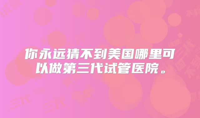 你永远猜不到美国哪里可以做第三代试管医院。