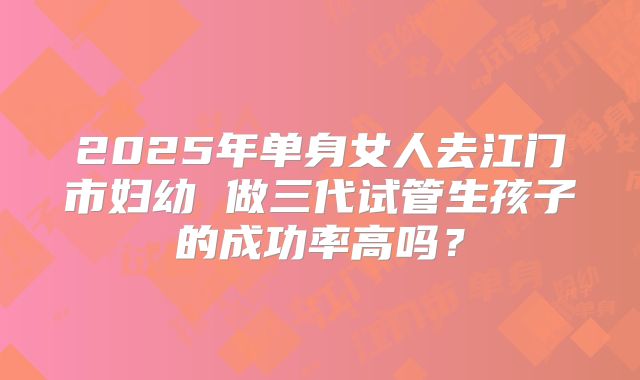 2025年单身女人去江门市妇幼 做三代试管生孩子的成功率高吗？