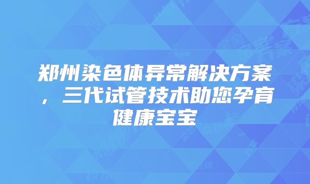 郑州染色体异常解决方案,三代试管技术助您孕育健康宝宝