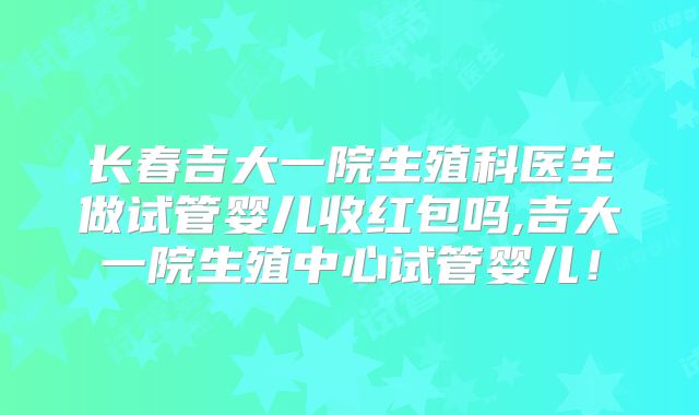 长春吉大一院生殖科医生做试管婴儿收红包吗,吉大一院生殖中心试管婴儿！