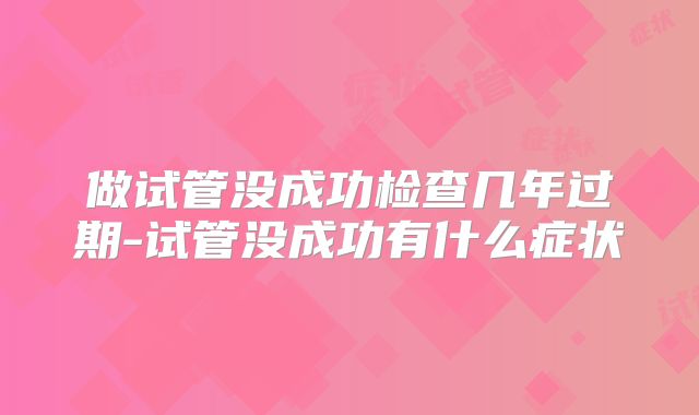 做试管没成功检查几年过期-试管没成功有什么症状
