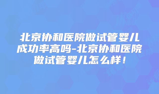 北京协和医院做试管婴儿成功率高吗-北京协和医院做试管婴儿怎么样！