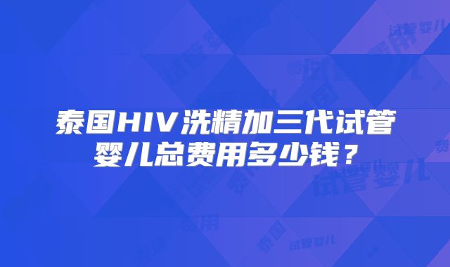 泰国HIV洗精加三代试管婴儿总费用多少钱?