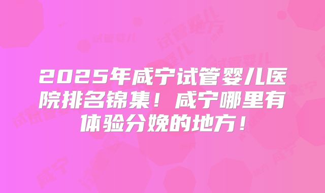2025年咸宁试管婴儿医院排名锦集！咸宁哪里有体验分娩的地方！
