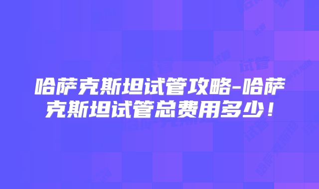 哈萨克斯坦试管攻略-哈萨克斯坦试管总费用多少！