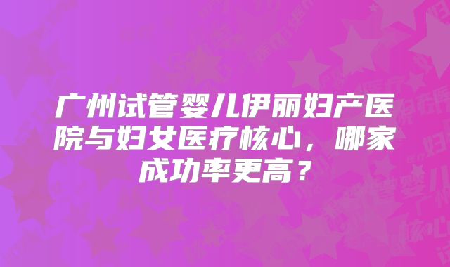 广州试管婴儿伊丽妇产医院与妇女医疗核心,哪家成功率更高?