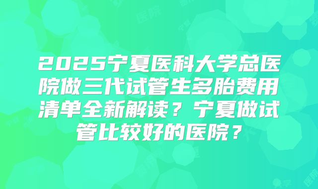 2025宁夏医科大学总医院做三代试管生多胎费用清单全新解读?宁夏做试管比较好的医院?