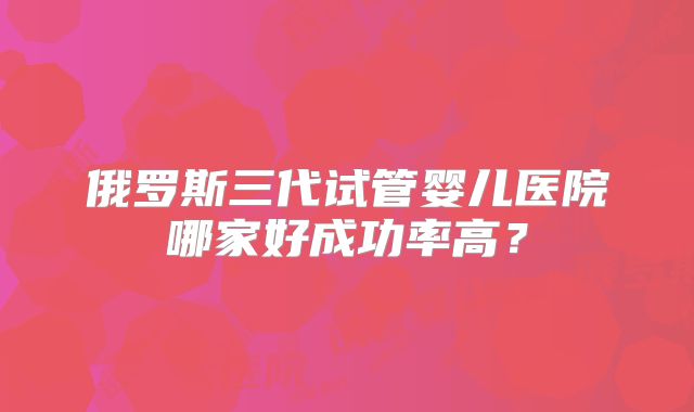 俄罗斯三代试管婴儿医院哪家好成功率高？