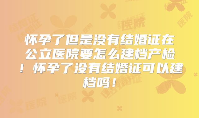 怀孕了但是没有结婚证在公立医院要怎么建档产检！怀孕了没有结婚证可以建档吗！