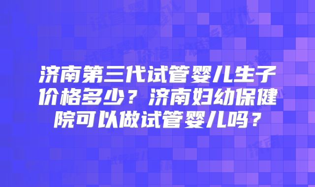 济南第三代试管婴儿生子价格多少？济南妇幼保健院可以做试管婴儿吗？