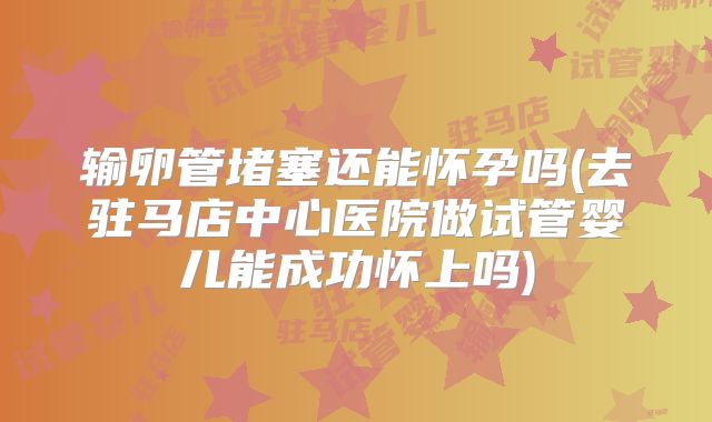 输卵管堵塞还能怀孕吗(去驻马店中心医院做试管婴儿能成功怀上吗)