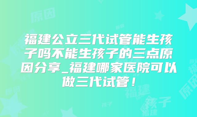 福建公立三代试管能生孩子吗不能生孩子的三点原因分享_福建哪家医院可以做三代试管！