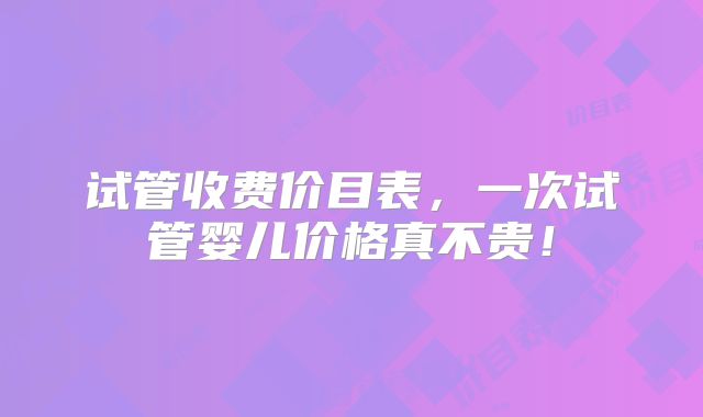 试管收费价目表,一次试管婴儿价格真不贵!