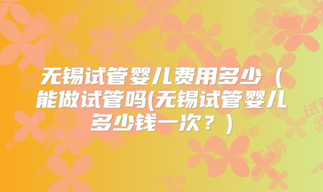 无锡试管婴儿费用多少(能做试管吗(无锡试管婴儿多少钱一次?)