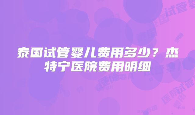 泰国试管婴儿费用多少？杰特宁医院费用明细