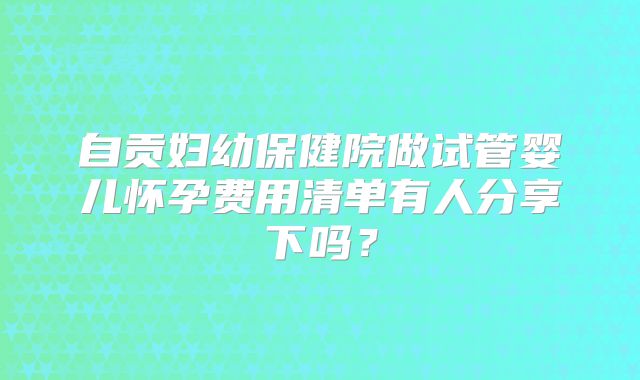 自贡妇幼保健院做试管婴儿怀孕费用清单有人分享下吗？