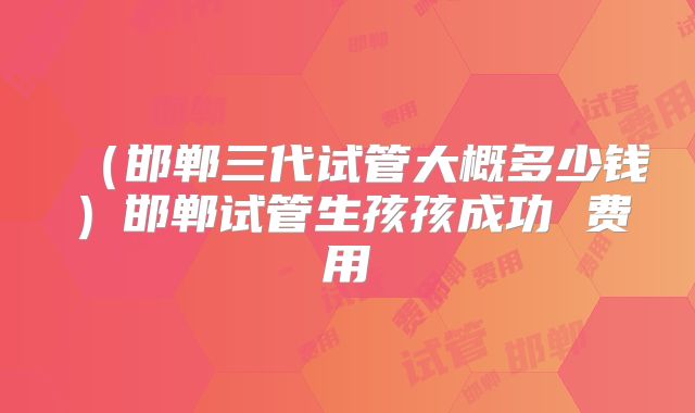 （邯郸三代试管大概多少钱）邯郸试管生孩孩成功 费用