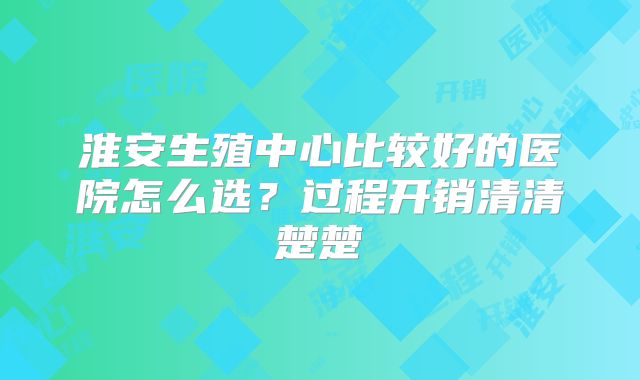 淮安生殖中心比较好的医院怎么选？过程开销清清楚楚