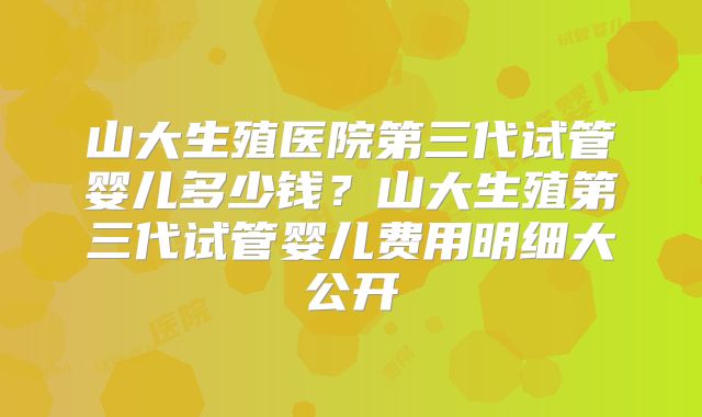 山大生殖医院第三代试管婴儿多少钱？山大生殖第三代试管婴儿费用明细大公开