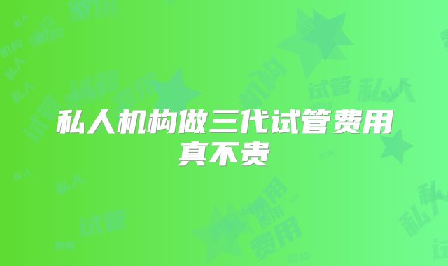 私人机构做三代试管费用真不贵
