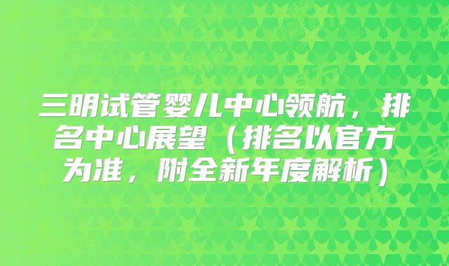 三明试管婴儿中心领航,排名中心展望(排名以官方为准,附全新年度解析)