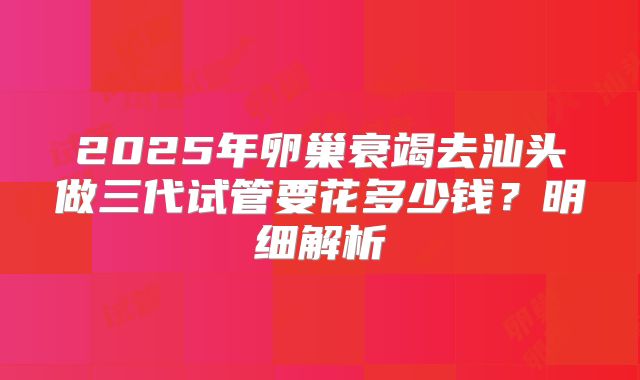 2025年卵巢衰竭去汕头做三代试管要花多少钱？明细解析