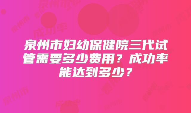 泉州市妇幼保健院三代试管需要多少费用？成功率能达到多少？