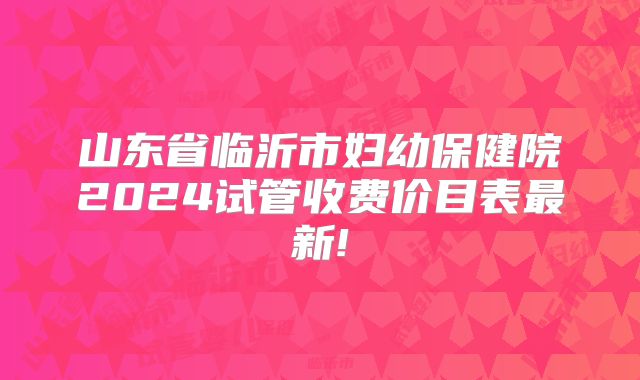 山东省临沂市妇幼保健院2024试管收费价目表最新!