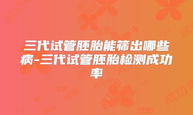 三代试管胚胎能筛出哪些病-三代试管胚胎检测成功率
