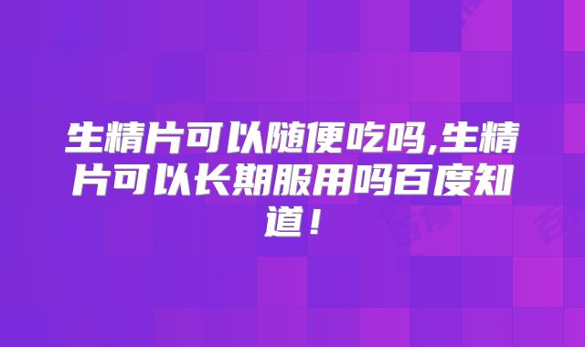 生精片可以随便吃吗,生精片可以长期服用吗百度知道!