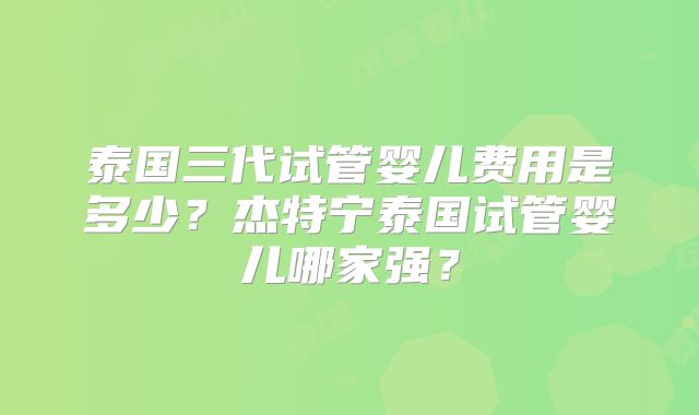 泰国三代试管婴儿费用是多少？杰特宁泰国试管婴儿哪家强？